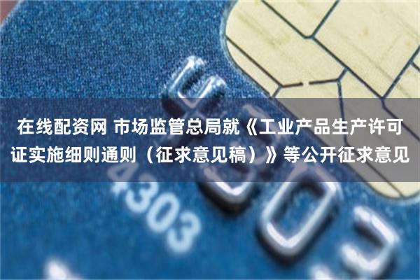 在线配资网 市场监管总局就《工业产品生产许可证实施细则通则（征求意见稿）》等公开征求意见