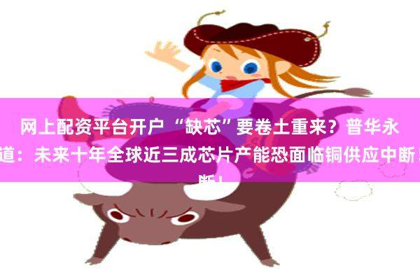网上配资平台开户 “缺芯”要卷土重来？普华永道：未来十年全球近三成芯片产能恐面临铜供应中断！