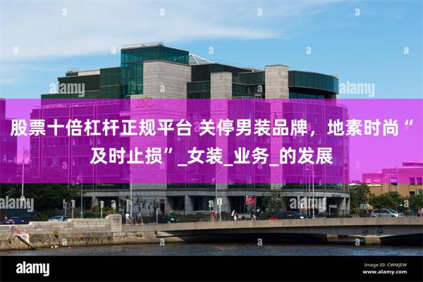 股票十倍杠杆正规平台 关停男装品牌，地素时尚“及时止损”_女装_业务_的发展