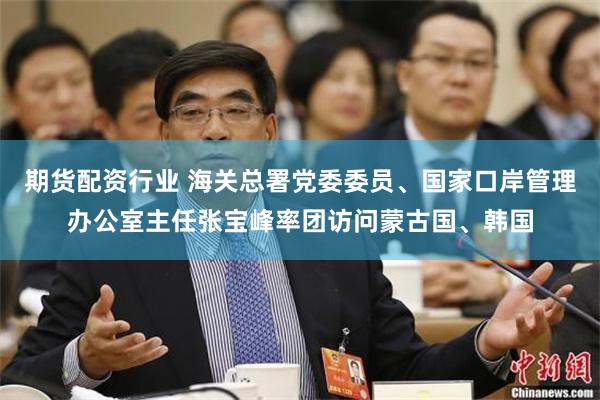 期货配资行业 海关总署党委委员、国家口岸管理办公室主任张宝峰率团访问蒙古国、韩国