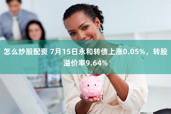 怎么炒股配资 7月15日永和转债上涨0.05%，转股溢价率9.64%