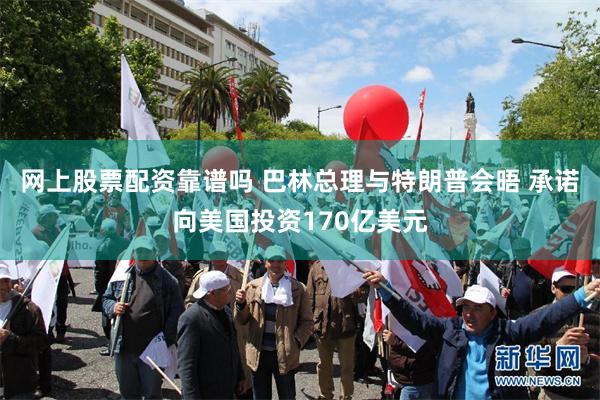 网上股票配资靠谱吗 巴林总理与特朗普会晤 承诺向美国投资170亿美元