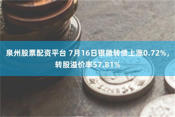 泉州股票配资平台 7月16日银微转债上涨0.72%，转股溢价率57.81%