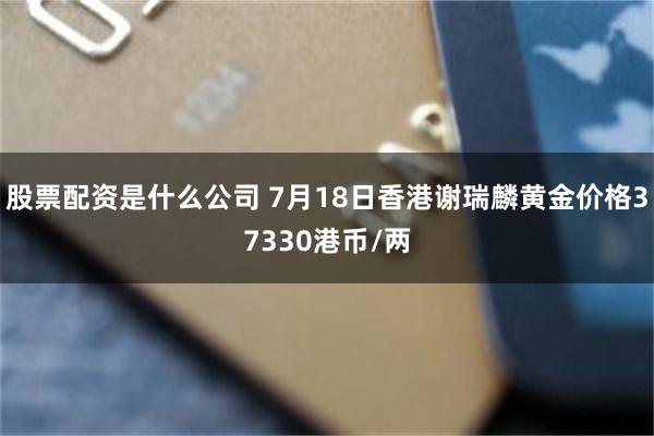 股票配资是什么公司 7月18日香港谢瑞麟黄金价格37330港币/两