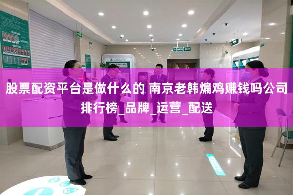股票配资平台是做什么的 南京老韩煸鸡赚钱吗公司排行榜_品牌_运营_配送