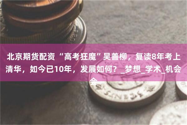 北京期货配资 “高考狂魔”吴善柳，复读8年考上清华，如今已10年，发展如何？_梦想_学术_机会