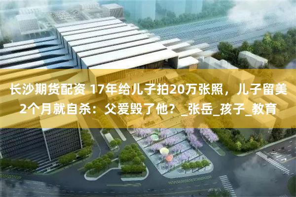 长沙期货配资 17年给儿子拍20万张照，儿子留美2个月就自杀：父爱毁了他？_张岳_孩子_教育