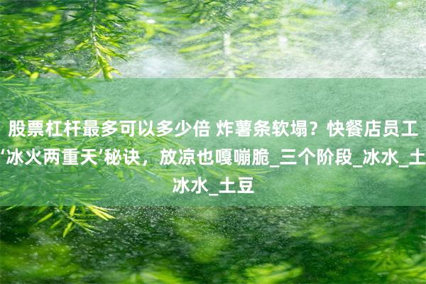 股票杠杆最多可以多少倍 炸薯条软塌？快餐店员工的‘冰火两重天’秘诀，放凉也嘎嘣脆_三个阶段_冰水_土豆