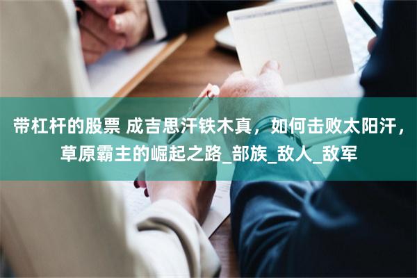 带杠杆的股票 成吉思汗铁木真，如何击败太阳汗，草原霸主的崛起之路_部族_敌人_敌军