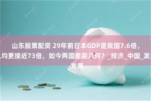 山东股票配资 29年前日本GDP是我国7.6倍，人均更接近73倍，如今两国差距几何？_经济_中国_发展