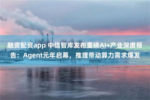融资配资app 中信智库发布重磅AI+产业深度报告：Agent元年启幕，推理带动算力需求爆发