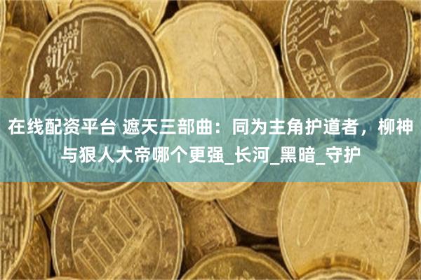 在线配资平台 遮天三部曲：同为主角护道者，柳神与狠人大帝哪个更强_长河_黑暗_守护
