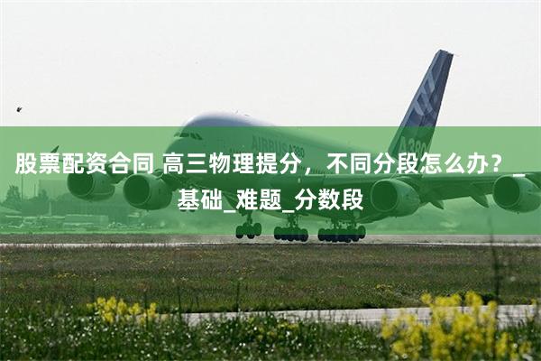 股票配资合同 高三物理提分，不同分段怎么办？_基础_难题_分数段