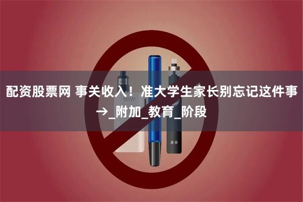 配资股票网 事关收入！准大学生家长别忘记这件事→_附加_教育_阶段