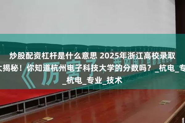 炒股配资杠杆是什么意思 2025年浙江高校录取分数线大揭秘！你知道杭州电子科技大学的分数吗？_杭电_专业_技术