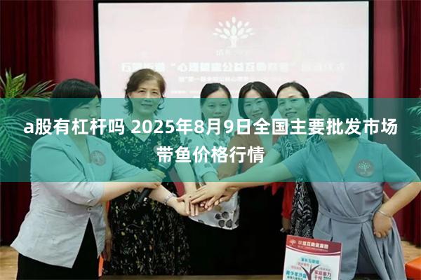 a股有杠杆吗 2025年8月9日全国主要批发市场带鱼价格行情