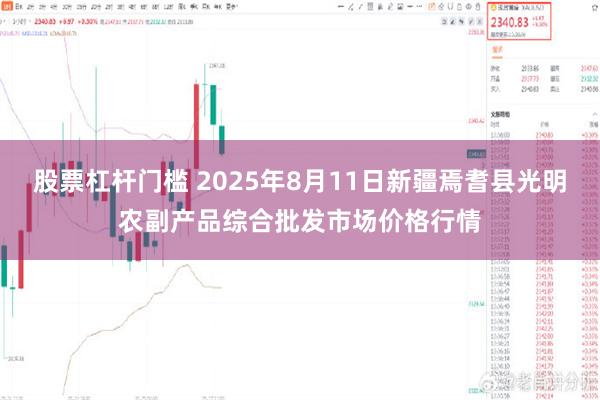 股票杠杆门槛 2025年8月11日新疆焉耆县光明农副产品综合批发市场价格行情