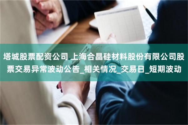 塔城股票配资公司 上海合晶硅材料股份有限公司股票交易异常波动公告_相关情况_交易日_短期波动