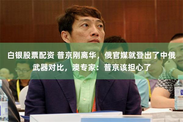白银股票配资 普京刚离华，俄官媒就登出了中俄武器对比，澳专家：普京该担心了