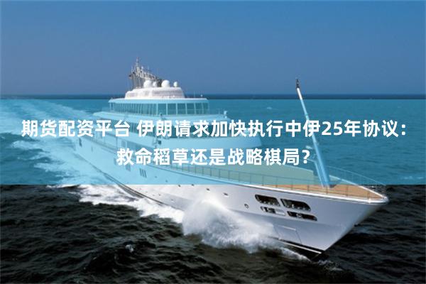 期货配资平台 伊朗请求加快执行中伊25年协议：救命稻草还是战略棋局？