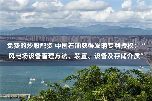 免费的炒股配资 中国石油获得发明专利授权：“风电场设备管理方法、装置、设备及存储介质”